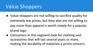 Value Shoppers
● Value shoppers are not willing to sacrifice quality for
extremely low prices, but they also are not willing to
pay more than apparel is worth simply for a popular
brand logo.
● Consumers in this segment look for clothing and
accessories that will last several years or more,
making the durability of materials a prime concern.
 