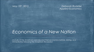 Deborah Rodefer
Applied Economics
May 19th
, 2015
A study of the American colonies and their economics before, during, and
immediately following the American Revolution
Economics of a New Nation
 