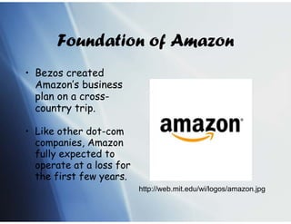 Foundation of Amazon
• Bezos created
  Amazon’s business
  plan on a cross-
  country trip.

• Like other dot-com
  companies, Amazon
  fully expected to
  operate at a loss for
  the first few years.
                          http://web.mit.edu/wi/logos/amazon.jpg
 