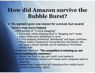How did Amazon survive the
      Bubble Burst?
• No agreed-upon one reason for survival, but several
  factors may have helped:
   o   1999 patent of “1-click shopping”
         Previously, online shopping done in “shopping cart” model,
          where items were abandoned in carts.
         1 Click shopping eliminated “abandoning” and buyer confusion
         Patent lawsuit temporarily forced Barnes-And-Noble, who
          was using a similar system, out of business at Christmas
          holiday rush
   o   Customer Service: “The competition is watching us, and
       we’re watching the customers.”
         One of the first to encrypt credit card numbers
         Built distribution centers with money most companies used to
          advertise
         Amazon had a reputation left standing after bubble burst
          crashed advertising capital.
 