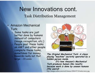 New Innovations cont.
              Task Distribution Management

• Amazon Mechanical
  Turk:
  o Some tasks are just
    better done by humans
    instead of computers
    (image recognition, etc.)
  o People post these tasks
    on AMT and other people
    complete these tasks,
    sometimes for money.      The Original Mechanical Turk: A chess
  o   Rewards really not that   playing “machine” secretly operated by a
      large: ~10 cents          hidden person inside.
                                         It’s how Amazon’s Mechanical
                                Turk produces human-like results;
                                because work is done by unseen humans
                                (the users)!
                                http://images.salon.com/tech/feature/2006/07/24/turks/story.jpg
 