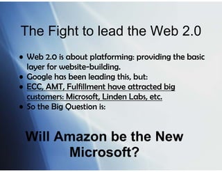 The Fight to lead the Web 2.0
• Web 2.0 is about platforming: providing the basic
  layer for website-building.
• Google has been leading this, but:
• ECC, AMT, Fulfillment have attracted big
  customers: Microsoft, Linden Labs, etc.
• So the Big Question is:


 Will Amazon be the New
       Microsoft?
 