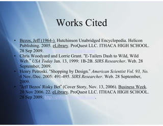 Works Cited
• Bezos, Jeff (1964-). Hutchinson Unabridged Encyclopedia. Helicon
  Publishing. 2005. eLibrary. ProQuest LLC. ITHACA HIGH SCHOOL.
  28 Sep 2009. http://elibrary.bigchalk.com
• Chris Woodyard and Lorrie Grant. “E-Tailers Dash to Wild, Wild
  Web.” USA Today Jan. 13, 1999: 1B-2B. SIRS Researcher. Web. 28
  September, 2009.
• Henry Petroski. “Shopping by Design.” American Scientist Vol. 93, No.
  6 Nov./Dec. 2005: 491-495. SIRS Researcher. Web. 28 September,
  2009.
• “Jeff Bezos’ Risky Bet” (Cover Story, Nov. 13, 2006). Business Week.
  20 Nov 2006. 22. eLibrary. ProQuest LLC. ITHACA HIGH SCHOOL.
  28 Sep 2009. http://elibrary.bigchalk.com.
 