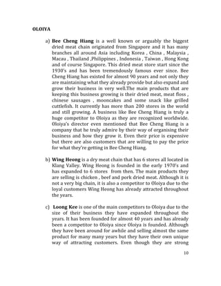 10	
  
	
  
OLOIYA	
  
	
  
a) Bee	
   Cheng	
   Hiang	
   is	
   a	
   well	
   known	
   or	
   arguably	
   the	
   biggest	
  
dried	
   meat	
   chain	
   originated	
   from	
   Singapore	
   and	
   it	
   has	
   many	
  
branches	
   all	
   around	
   Asia	
   including	
   Korea	
   ,	
   China	
   ,	
   Malaysia	
   ,	
  
Macau	
  ,	
  Thailand	
  ,Philippines	
  ,	
  Indonesia	
  ,	
  Taiwan	
  ,	
  Hong	
  Kong	
  
and	
  of	
  course	
  Singapore.	
  This	
  dried	
  meat	
  store	
  start	
  since	
  the	
  
1930’s	
   and	
   has	
   been	
   tremendously	
   famous	
   ever	
   since.	
   Bee	
  
Cheng	
  Hiang	
  has	
  existed	
  for	
  almost	
  90	
  years	
  and	
  not	
  only	
  they	
  
are	
  maintaining	
  what	
  they	
  already	
  provide	
  but	
  also	
  expand	
  and	
  
grow	
   their	
   business	
   in	
   very	
   well.The	
   main	
   products	
   that	
   are	
  
keeping	
  this	
  business	
  growing	
  is	
  their	
  dried	
  meat,	
  meat	
  floss	
  ,	
  
chinese	
   sausages	
   ,	
   mooncakes	
   and	
   some	
   snack	
   like	
   grilled	
  
cuttlefish.	
  It	
  currently	
  has	
  more	
  than	
  200	
  stores	
  in	
  the	
  world	
  
and	
   still	
   growing.	
   A	
   business	
   like	
   Bee	
   Cheng	
   Hiang	
   is	
   truly	
   a	
  
huge	
  competitor	
  to	
  Oloiya	
  as	
  they	
  are	
  recognized	
  worldwide.	
  
Oloiya’s	
   director	
   even	
   mentioned	
   that	
   Bee	
   Cheng	
   Hiang	
   is	
   a	
  
company	
  that	
  he	
  truly	
  admire	
  by	
  their	
  way	
  of	
  organising	
  their	
  
business	
  and	
  how	
  they	
  grow	
  it.	
  Even	
  their	
  price	
  is	
  expensive	
  
but	
  there	
  are	
  also	
  customers	
  that	
  are	
  willing	
  to	
  pay	
  the	
  price	
  
for	
  what	
  they’re	
  getting	
  in	
  Bee	
  Cheng	
  Hiang.	
  
	
  
b) Wing	
  Heong	
  is	
  a	
  dry	
  meat	
  chain	
  that	
  has	
  6	
  stores	
  all	
  located	
  in	
  
Klang	
  Valley.	
  Wing	
  Heong	
  is	
  founded	
  in	
  the	
  early	
  1970’s	
  and	
  
has	
  expanded	
  to	
  6	
  stores	
  	
  from	
  then.	
  The	
  main	
  products	
  they	
  
are	
  selling	
  is	
  chicken	
  ,	
  beef	
  and	
  pork	
  dried	
  meat.	
  Although	
  it	
  is	
  
not	
  a	
  very	
  big	
  chain,	
  it	
  is	
  also	
  a	
  competitor	
  to	
  Oloiya	
  due	
  to	
  the	
  
loyal	
  customers	
  Wing	
  Heong	
  has	
  already	
  attracted	
  throughout	
  
the	
  years.	
  	
  	
  
	
  
c) 	
  Loong	
  Kee	
  is	
  one	
  of	
  the	
  main	
  competitors	
  to	
  Oloiya	
  due	
  to	
  the	
  
size	
   of	
   their	
   business	
   they	
   have	
   expanded	
   throughout	
   the	
  
years.	
  It	
  has	
  been	
  founded	
  for	
  almost	
  40	
  years	
  and	
  has	
  already	
  
been	
  a	
  competitor	
  to	
  Oloiya	
  since	
  Oloiya	
  is	
  founded.	
  Although	
  
they	
  have	
  been	
  around	
  for	
  awhile	
  and	
  selling	
  almost	
  the	
  same	
  
product	
  for	
  many	
  many	
  years	
  but	
  they	
  have	
  their	
  own	
  unique	
  
way	
   of	
   attracting	
   customers.	
   Even	
   though	
   they	
   are	
   strong	
  
 