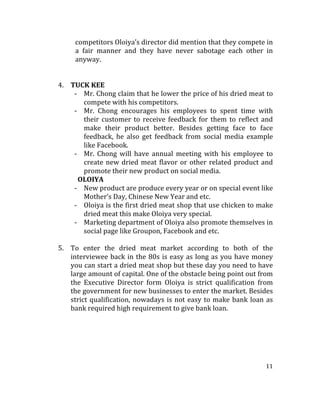 11	
  
	
  
competitors	
  Oloiya’s	
  director	
  did	
  mention	
  that	
  they	
  compete	
  in	
  
a	
   fair	
   manner	
   and	
   they	
   have	
   never	
   sabotage	
   each	
   other	
   in	
  
anyway.	
  	
  	
  	
  
	
  
	
  
4. TUCK	
  KEE	
  
-­‐ Mr.	
  Chong	
  claim	
  that	
  he	
  lower	
  the	
  price	
  of	
  his	
  dried	
  meat	
  to	
  
compete	
  with	
  his	
  competitors.	
  	
  
-­‐ Mr.	
   Chong	
   encourages	
   his	
   employees	
   to	
   spent	
   time	
   with	
  
their	
  customer	
  to	
  receive	
  feedback	
  for	
  them	
  to	
  reflect	
  and	
  
make	
   their	
   product	
   better.	
   Besides	
   getting	
   face	
   to	
   face	
  
feedback,	
   he	
   also	
   get	
   feedback	
   from	
   social	
   media	
   example	
  
like	
  Facebook.	
  	
  
-­‐ Mr.	
   Chong	
   will	
   have	
   annual	
   meeting	
   with	
   his	
   employee	
   to	
  
create	
  new	
  dried	
  meat	
  flavor	
  or	
  other	
  related	
  product	
  and	
  
promote	
  their	
  new	
  product	
  on	
  social	
  media.	
  	
  
	
  	
  	
  	
  	
  	
  	
  	
  	
  	
  	
  	
  	
  	
  	
  	
  	
  	
  	
  OLOIYA	
  	
  
-­‐ New	
  product	
  are	
  produce	
  every	
  year	
  or	
  on	
  special	
  event	
  like	
  
Mother’s	
  Day,	
  Chinese	
  New	
  Year	
  and	
  etc.	
  	
  
-­‐ Oloiya	
  is	
  the	
  first	
  dried	
  meat	
  shop	
  that	
  use	
  chicken	
  to	
  make	
  
dried	
  meat	
  this	
  make	
  Oloiya	
  very	
  special.	
  	
  
-­‐ Marketing	
  department	
  of	
  Oloiya	
  also	
  promote	
  themselves	
  in	
  
social	
  page	
  like	
  Groupon,	
  Facebook	
  and	
  etc.	
  	
  
	
  
5. To	
   enter	
   the	
   dried	
   meat	
   market	
   according	
   to	
   both	
   of	
   the	
  
interviewee	
  back	
  in	
  the	
  80s	
  is	
  easy	
  as	
  long	
  as	
  you	
  have	
  money	
  
you	
  can	
  start	
  a	
  dried	
  meat	
  shop	
  but	
  these	
  day	
  you	
  need	
  to	
  have	
  
large	
  amount	
  of	
  capital.	
  One	
  of	
  the	
  obstacle	
  being	
  point	
  out	
  from	
  
the	
   Executive	
   Director	
   form	
   Oloiya	
   is	
   strict	
   qualification	
   from	
  
the	
  government	
  for	
  new	
  businesses	
  to	
  enter	
  the	
  market.	
  Besides	
  
strict	
  qualification,	
  nowadays	
  is	
  not	
  easy	
  to	
  make	
  bank	
  loan	
  as	
  
bank	
  required	
  high	
  requirement	
  to	
  give	
  bank	
  loan.	
  	
  
	
  
	
  
	
  
	
  
	
  
 