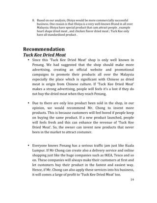 14	
  
	
  
8. Based	
  on	
  our	
  analysis,	
  Oloiya	
  would	
  be	
  more	
  commercially	
  successful	
  
business.	
  One	
  reason	
  is	
  that	
  Oloiya	
  is	
  a	
  very	
  well-­‐known	
  Brand	
  in	
  all	
  over	
  
Malaysia.	
  Oloiya	
  have	
  special	
  product	
  that	
  cam	
  attract	
  people	
  ,	
  example	
  
heart	
  shape	
  dried	
  meat	
  ,	
  and	
  chicken	
  flavor	
  dried	
  meat	
  ;	
  Tuck	
  Kee	
  only	
  
have	
  all	
  standardized	
  product	
  .	
  	
  
	
  
	
  
Recommendation	
  	
  
Tuck	
  Kee	
  Dried	
  Meat	
  
• Since	
   this	
   ‘Tuck	
   Kee	
   Dried	
   Meat’	
   shop	
   is	
   only	
   well	
   known	
   in	
  
Penang.	
   We	
   had	
   suggested	
   that	
   the	
   shop	
   should	
   make	
   more	
  
advertising,	
   creating	
   an	
   official	
   website	
   and	
   promotional	
  
campaigns	
   to	
   promote	
   their	
   products	
   all	
   over	
   the	
   Malaysia	
  
especially	
   the	
   place	
   which	
   is	
   significant	
   with	
   Chinese	
   as	
   dried	
  
meat	
   is	
   origin	
   from	
   Chinese	
   culture.	
   If	
   ‘Tuck	
   Kee	
   Dried	
   Meat’	
  
makes	
  a	
  strong	
  advertising,	
  people	
  will	
  feels	
  it’s	
  a	
  lost	
  if	
  they	
  do	
  
not	
  buy	
  the	
  dried	
  meat	
  when	
  they	
  reach	
  Penang,	
  	
  
	
  
• Due	
  to	
  there	
  are	
  only	
  less	
  product	
  been	
  sold	
  in	
  the	
  shop,	
  in	
  our	
  
opinion,	
   we	
   would	
   recommend	
   Mr.	
   Chong	
   to	
   invent	
   more	
  
products.	
  This	
  is	
  because	
  customers	
  will	
  feel	
  bored	
  if	
  people	
  keep	
  
on	
   buying	
   the	
   same	
   product.	
   If	
   a	
   new	
   product	
   launched,	
   people	
  
will	
   feels	
   fresh	
   and	
   this	
   can	
   enhance	
   the	
   revenue	
   of	
   ‘Tuck	
   Kee	
  
Dried	
   Meat’.	
   So,	
   the	
   owner	
   can	
   invent	
   new	
   products	
   that	
   never	
  
been	
  in	
  the	
  market	
  to	
  attract	
  costumer.	
  
	
  
	
  
• Everyone	
  knows	
  Penang	
  has	
  a	
  serious	
  traffic	
  jam	
  just	
  like	
  Kuala	
  
Lumpur.	
  If	
  Mr	
  Chong	
  can	
  create	
  also	
  a	
  delivery	
  service	
  and	
  online	
  
shopping	
  just	
  like	
  the	
  huge	
  companies	
  such	
  as	
  IKEA,	
  Tesco	
  and	
  so	
  
on.	
  These	
  companies	
  will	
  always	
  make	
  their	
  customers	
  at	
  first	
  and	
  
let	
   customers	
   buy	
   their	
   product	
   in	
   the	
   fastest	
   and	
   easiest	
   way.	
  
Hence,	
  if	
  Mr.	
  Chong	
  can	
  also	
  apply	
  these	
  services	
  into	
  his	
  business,	
  
it	
  will	
  comes	
  a	
  large	
  of	
  profit	
  to	
  ‘Tuck	
  Kee	
  Dried	
  Meat’	
  too.	
  
 