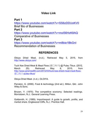 29	
  
	
  
Video Link
Part 1
https://www.youtube.com/watch?v=SS6zDDUoKV0
Brief Bio of Businesses
Part 2
https://www.youtube.com/watch?v=msI56HzK8AQ
Comparative of Businesses
Part 3
https://www.youtube.com/watch?v=m8bie1BkGnI
Recommendation of Businesses
REFERENCES
Oloiya Dried Meat. (n.d.). Retrieved May 5, 2015, from
http://www.oloiya.com/
Tuck Kee Dried Meat & Meat Floss (德 肉干) @ Pulau Tikus. (2012,
March 25). Retrieved May 8, 2015, from
http://www.jeremee89.com/2012/03/tuck-kee-dried-meat-meat-floss-
德 肉干-pulau-tikus/
Oloiya Dried Meat. (n.d.). OLOIYA.
Perraton, G. (2006). Food & technology (2nd ed.). Milton, Qld.: John
Wiley & Sons.
Brozen, Y. (1975). The competitive economy: Selected readings.
Morristown, N.J.: General Learning Press.
Goldsmith, H. (1989). Import/export: A guide to growth, profits, and
market share. Englewood Cliffs, N.J.: Prentice Hall.
	
  
	
  
 