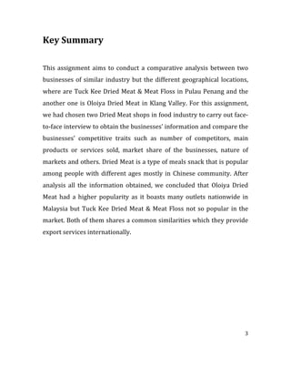 3	
  
	
  	
  
Key	
  Summary	
  
	
  
	
  
This	
  assignment	
  aims	
  to	
  conduct	
  a	
  comparative	
  analysis	
  between	
  two	
  
businesses	
  of	
  similar	
  industry	
  but	
  the	
  different	
  geographical	
  locations,	
  
where	
  are	
  Tuck	
  Kee	
  Dried	
  Meat	
  &	
  Meat	
  Floss	
  in	
  Pulau	
  Penang	
  and	
  the	
  
another	
  one	
  is	
  Oloiya	
  Dried	
  Meat	
  in	
  Klang	
  Valley.	
  For	
  this	
  assignment,	
  
we	
  had	
  chosen	
  two	
  Dried	
  Meat	
  shops	
  in	
  food	
  industry	
  to	
  carry	
  out	
  face-­‐
to-­‐face	
  interview	
  to	
  obtain	
  the	
  businesses’	
  information	
  and	
  compare	
  the	
  
businesses’	
   competitive	
   traits	
   such	
   as	
   number	
   of	
   competitors,	
   main	
  
products	
   or	
   services	
   sold,	
   market	
   share	
   of	
   the	
   businesses,	
   nature	
   of	
  
markets	
  and	
  others.	
  Dried	
  Meat	
  is	
  a	
  type	
  of	
  meals	
  snack	
  that	
  is	
  popular	
  
among	
  people	
  with	
  different	
  ages	
  mostly	
  in	
  Chinese	
  community.	
  After	
  
analysis	
   all	
   the	
   information	
   obtained,	
   we	
   concluded	
   that	
   Oloiya	
   Dried	
  
Meat	
   had	
   a	
   higher	
   popularity	
   as	
   it	
   boasts	
   many	
   outlets	
   nationwide	
   in	
  
Malaysia	
  but	
  Tuck	
  Kee	
  Dried	
  Meat	
  &	
  Meat	
  Floss	
  not	
  so	
  popular	
  in	
  the	
  
market.	
  Both	
  of	
  them	
  shares	
  a	
  common	
  similarities	
  which	
  they	
  provide	
  
export	
  services	
  internationally.	
  
	
  
	
  
	
  
	
  
	
  
	
  
	
  
	
  
	
  
	
  
	
  
 