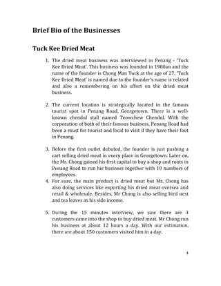4	
  
	
  	
  
Brief	
  Bio	
  of	
  the	
  Businesses	
  	
  
	
  
	
  
Tuck	
  Kee	
  Dried	
  Meat	
  
	
  
1. The	
   dried	
   meat	
   business	
   was	
   interviewed	
   in	
   Penang	
   -­‐	
   ‘Tuck	
  
Kee	
  Dried	
  Meat’.	
  This	
  business	
  was	
  founded	
  in	
  1980an	
  and	
  the	
  
name	
  of	
  the	
  founder	
  is	
  Chong	
  Man	
  Tuck	
  at	
  the	
  age	
  of	
  27.	
  ‘Tuck	
  
Kee	
  Dried	
  Meat’	
  is	
  named	
  due	
  to	
  the	
  founder’s	
  name	
  is	
  related	
  
and	
   also	
   a	
   remembering	
   on	
   his	
   effort	
   on	
   the	
   dried	
   meat	
  
business.	
  
	
  
2. The	
   current	
   location	
   is	
   strategically	
   located	
   in	
   the	
   famous	
  
tourist	
   spot	
   in	
   Penang	
   Road,	
   Georgetown.	
   There	
   is	
   a	
   well-­‐
known	
   chendul	
   stall	
   named	
   Teowchew	
   Chendul.	
   With	
   the	
  
corporation	
  of	
  both	
  of	
  their	
  famous	
  business,	
  Penang	
  Road	
  had	
  
been	
  a	
  must	
  for	
  tourist	
  and	
  local	
  to	
  visit	
  if	
  they	
  have	
  their	
  foot	
  
in	
  Penang.	
  
	
  
3. Before	
   the	
   first	
   outlet	
   debuted,	
   the	
   founder	
   is	
   just	
   pushing	
   a	
  
cart	
  selling	
  dried	
  meat	
  in	
  every	
  place	
  in	
  Georgetown.	
  Later	
  on,	
  
the	
  Mr.	
  Chong	
  gained	
  his	
  first	
  capital	
  to	
  buy	
  a	
  shop	
  and	
  roots	
  in	
  
Penang	
  Road	
  to	
  run	
  his	
  business	
  together	
  with	
  10	
  numbers	
  of	
  
employees.	
  
4. For	
   sure,	
   the	
   main	
   product	
   is	
   dried	
   meat	
   but	
   Mr.	
   Chong	
   has	
  
also	
  doing	
  services	
  like	
  exporting	
  his	
  dried	
  meat	
  oversea	
  and	
  
retail	
  &	
  wholesale.	
  Besides,	
  Mr	
  Chong	
  is	
  also	
  selling	
  bird	
  nest	
  
and	
  tea	
  leaves	
  as	
  his	
  side	
  income.	
  
	
  
5. During	
   the	
   15	
   minutes	
   interview,	
   we	
   saw	
   there	
   are	
   3	
  
customers	
  came	
  into	
  the	
  shop	
  to	
  buy	
  dried	
  meat.	
  Mr	
  Chong	
  run	
  
his	
   business	
   at	
   about	
   12	
   hours	
   a	
   day.	
   With	
   our	
   estimation,	
  
there	
  are	
  about	
  150	
  customers	
  visited	
  him	
  in	
  a	
  day.	
  
	
  
 