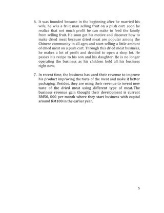 5	
  
	
  	
  
6. It	
  was	
  founded	
  because	
  in	
  the	
  beginning	
  after	
  he	
  married	
  his	
  
wife,	
  he	
  was	
  a	
  fruit	
  man	
  selling	
  fruit	
  on	
  a	
  push	
  cart	
  	
  soon	
  he	
  
realize	
   that	
   not	
   much	
   profit	
   he	
   can	
   make	
   to	
   feed	
   the	
   family	
  
from	
  selling	
  fruit.	
  He	
  soon	
  got	
  his	
  motive	
  and	
  discover	
  how	
  to	
  
make	
   dried	
   meat	
   because	
   dried	
   meat	
   are	
   popular	
   among	
   the	
  
Chinese	
  community	
  in	
  all	
  ages	
  and	
  start	
  selling	
  a	
  little	
  amount	
  
of	
  dried	
  meat	
  on	
  a	
  push	
  cart.	
  Through	
  this	
  dried	
  meat	
  business,	
  
he	
   makes	
   a	
   lot	
   of	
   profit	
   and	
   decided	
   to	
   open	
   a	
   shop	
   lot.	
   He	
  
passes	
  his	
  recipe	
  to	
  his	
  son	
  and	
  his	
  daughter.	
  He	
  is	
  no	
  longer	
  
operating	
   the	
   business	
   as	
   his	
   children	
   hold	
   all	
   his	
   business	
  
right	
  now.	
  
	
  
7. In	
  recent	
  time,	
  the	
  business	
  has	
  used	
  their	
  revenue	
  to	
  improve	
  
his	
  product	
  improving	
  the	
  taste	
  of	
  the	
  meat	
  and	
  make	
  it	
  better	
  
packaging.	
  Besides,	
  they	
  are	
  using	
  their	
  revenue	
  to	
  invent	
  new	
  
taste	
   of	
   the	
   dried	
   meat	
   using	
   different	
   type	
   of	
   meat.	
  The	
  
business	
   revenue	
   gain	
   thought	
   their	
   development	
   is	
   current	
  
RM50,	
  000	
  per	
  month	
  where	
  they	
  start	
  business	
  with	
  capital	
  
around	
  RM100	
  in	
  the	
  earlier	
  year.	
  	
  
	
  
	
  
	
  
	
  
	
  
	
  
	
  
	
  
	
  
	
  
	
  
	
  
	
  
	
  
	
  
	
  
	
  
	
  
 