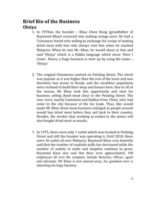 6	
  
	
  	
  
Brief	
  Bio	
  of	
  the	
  Business	
  
Oloiya	
  
1. In	
   1970an,	
   the	
   founder	
   –	
   Khue	
   Chow	
   Kong	
   (grandfather	
   of	
  
Raymond	
  Khue)	
  ventured	
  into	
  making	
  orange	
  juice.	
  He	
  had	
  a	
  
Taiwanese	
  friend	
  who	
  willing	
  to	
  exchange	
  his	
  recipe	
  of	
  making	
  
dried	
   meat	
   with	
   him	
   who	
   always	
   visit	
   him	
   when	
   he	
   reached	
  
Malaysia.	
  When	
  he	
  met	
  Mr.	
  Khue,	
  he	
  would	
  shout	
  at	
  him	
  and	
  
said	
   ‘Oloiya’	
   which	
   is	
   a	
   Hakka	
   language	
   which	
   mean	
   ‘Here	
   I	
  
Come’.	
  Hence,	
  a	
  huge	
  business	
  is	
  start	
  up	
  by	
  using	
  the	
  name	
  –	
  
‘Oloiya’	
  
	
  
2. The	
  original	
  Chinatown	
  centred	
  on	
  Petaling	
  Street.	
  The	
  street	
  
was	
  popular	
  as	
  it	
  was	
  higher	
  than	
  the	
  rest	
  of	
  the	
  town	
  and	
  was	
  
therefore	
   less	
   prone	
   to	
   floods,	
   and	
   the	
   wealthier	
   population	
  
were	
  inclined	
  to	
  build	
  their	
  shop	
  and	
  houses	
  here.	
  Due	
  to	
  all	
  of	
  
the	
   reason,	
   Mr	
   Khue	
   took	
   this	
   opportunity	
   and	
   start	
   his	
  
business	
   selling	
   dried	
   meat	
   close	
   to	
   the	
   Petaling	
   Street.	
   The	
  
men	
   were	
   mainly	
  Cantonese	
  and	
  Hakkas	
  from	
   China	
   who	
   had	
  
come	
   to	
   the	
   city	
   because	
   of	
   the	
   tin	
   trade.	
   Thus,	
   this	
   would	
  
made	
  Mr	
  Khue	
  dried	
  meat	
  business	
  enlarged	
  as	
  people	
  around	
  
would	
  buy	
  dried	
  meat	
  before	
  they	
  sail	
  back	
  to	
  their	
  country.	
  
Besides,	
   the	
   worker	
   that	
   working	
   as	
  coolies	
  in	
   the	
   mines	
   will	
  
also	
  bought	
  dried	
  meat	
  as	
  snacks.	
  	
  
	
  
3. In	
  1975,	
  there	
  were	
  only	
  1	
  outlet	
  which	
  was	
  located	
  in	
  Petaling	
  
Street	
  and	
  still	
  the	
  founder	
  was	
  operating	
  it.	
  Until	
  2010,	
  there	
  
were	
  36	
  outlet	
  all	
  over	
  Malaysia.	
  Raymond	
  Khue	
  very	
  honestly	
  
said	
  that	
  the	
  number	
  of	
  roadside	
  stalls	
  has	
  decreased	
  while	
  the	
  
number	
   of	
   outlets	
   in	
   malls	
   and	
   shoplots	
   continue	
   to	
   grow.	
  
Raymond Khue also said that there were approximately 100
employees all over the company include factories, offices, agent
and salesman. Mr Khue is now passed away, his grandson now is
inheriting his huge business.
 