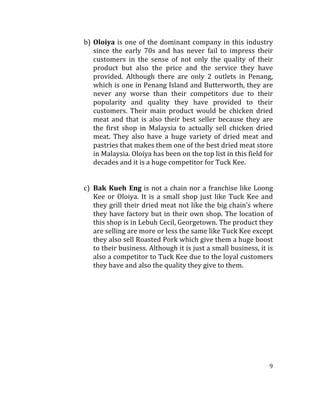 9	
  
	
  	
  
b) Oloiya	
  is	
  one	
  of	
  the	
  dominant	
  company	
  in	
  this	
  industry	
  
since	
   the	
   early	
   70s	
   and	
   has	
   never	
   fail	
   to	
   impress	
   their	
  
customers	
   in	
   the	
   sense	
   of	
   not	
   only	
   the	
   quality	
   of	
   their	
  
product	
   but	
   also	
   the	
   price	
   and	
   the	
   service	
   they	
   have	
  
provided.	
   Although	
   there	
   are	
   only	
   2	
   outlets	
   in	
   Penang,	
  
which	
  is	
  one	
  in	
  Penang	
  Island	
  and	
  Butterworth,	
  they	
  are	
  
never	
   any	
   worse	
   than	
   their	
   competitors	
   due	
   to	
   their	
  
popularity	
   and	
   quality	
   they	
   have	
   provided	
   to	
   their	
  
customers.	
   Their	
   main	
   product	
   would	
   be	
   chicken	
   dried	
  
meat	
   and	
   that	
   is	
   also	
   their	
   best	
   seller	
   because	
   they	
   are	
  
the	
   first	
   shop	
   in	
   Malaysia	
   to	
   actually	
   sell	
   chicken	
   dried	
  
meat.	
   They	
   also	
   have	
   a	
   huge	
   variety	
   of	
   dried	
   meat	
   and	
  
pastries	
  that	
  makes	
  them	
  one	
  of	
  the	
  best	
  dried	
  meat	
  store	
  
in	
  Malaysia.	
  Oloiya	
  has	
  been	
  on	
  the	
  top	
  list	
  in	
  this	
  field	
  for	
  
decades	
  and	
  it	
  is	
  a	
  huge	
  competitor	
  for	
  Tuck	
  Kee.	
  	
  
	
  
	
  
c) Bak	
  Kueh	
  Eng	
  is	
  not	
  a	
  chain	
  nor	
  a	
  franchise	
  like	
  Loong	
  
Kee	
  or	
  Oloiya.	
  It	
  is	
  a	
  small	
  shop	
  just	
  like	
  Tuck	
  Kee	
  and	
  
they	
  grill	
  their	
  dried	
  meat	
  not	
  like	
  the	
  big	
  chain’s	
  where	
  
they	
  have	
  factory	
  but	
  in	
  their	
  own	
  shop.	
  The	
  location	
  of	
  
this	
  shop	
  is	
  in	
  Lebuh	
  Cecil,	
  Georgetown.	
  The	
  product	
  they	
  
are	
  selling	
  are	
  more	
  or	
  less	
  the	
  same	
  like	
  Tuck	
  Kee	
  except	
  
they	
  also	
  sell	
  Roasted	
  Pork	
  which	
  give	
  them	
  a	
  huge	
  boost	
  
to	
  their	
  business.	
  Although	
  it	
  is	
  just	
  a	
  small	
  business,	
  it	
  is	
  
also	
  a	
  competitor	
  to	
  Tuck	
  Kee	
  due	
  to	
  the	
  loyal	
  customers	
  
they	
  have	
  and	
  also	
  the	
  quality	
  they	
  give	
  to	
  them.	
  	
  	
  	
  	
  	
  	
  	
  	
  	
  	
  	
  	
  	
  	
  	
  	
  
	
  
	
  
	
  
	
  
	
  
	
  
	
  
	
  
	
  
	
  
 