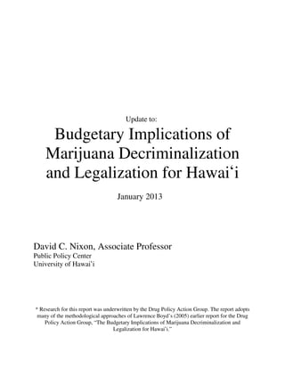 Update to:

     Budgetary Implications of
    Marijuana Decriminalization
    and Legalization for Hawai#i
                                   January 2013




David C. Nixon, Associate Professor
Public Policy Center
University of Hawai#i




* Research for this report was underwritten by the Drug Policy Action Group. The report adopts
 many of the methodological approaches of Lawrence Boyd’s (2005) earlier report for the Drug
    Policy Action Group, “The Budgetary Implications of Marijuana Decriminalization and
                                   Legalization for Hawai#i.”
 
