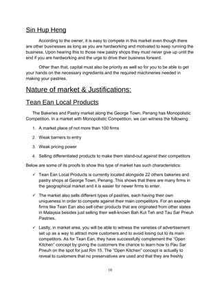 Sin Hup Heng
According to the owner, it is easy to compete in this market even though there
are other businesses as long as you are hardworking and motivated to keep running the
business. Upon hearing this to those new pastry shops they must never give up until the
end if you are hardworking and the urge to drive their business forward.
Other than that, capital must also be priority as well so for you to be able to get
your hands on the necessary ingredients and the required machineries needed in
making your pastries.
Nature of market & Justifications:
Tean Ean Local Products
The Bakeries and Pastry market along the George Town, Penang has Monopolistic
Competition. In a market with Monopolistic Competition, we can witness the following:
1. A market place of not more than 100 firms
2. Weak barriers to entry
3. Weak pricing power
4. Selling differentiated products to make them stand-out against their competitors
Below are some of its proofs to show this type of market has such characteristics:
 Tean Ean Local Products is currently located alongside 22 others bakeries and
pastry shops at George Town, Penang. This shows that there are many firms in
the geographical market and it is easier for newer firms to enter.
 The market also sells different types of pastries, each having their own
uniqueness in order to compete against their main competitors. For an example
firms like Tean Ean also sell other products that are originated from other states
in Malaysia besides just selling their well-known Bah Kut Teh and Tau Sar Pneuh
Pastries.
 Lastly, in market area, you will be able to witness the varieties of advertisement
set up as a way to attract more customers and to avoid losing out to its main
competitors. As for Tean Ean, they have successfully complement the “Open
Kitchen” concept by giving the customers the chance to learn how to Pau Sar
Pneuh on the spot for just Rm 15. The “Open Kitchen” concept is actually to
reveal to customers that no preservatives are used and that they are freshly
10
 