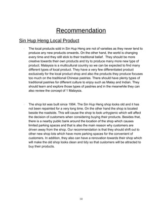 Recommendation
Sin Hup Heng Local Product
· The local products sold in Sin Hup Heng are not of varieties as they never tend to
produce any new products onwards. On the other hand, the world is changing
every time and they still stick to their traditional belief. They should be more
creative towards their own products and try to produce many more new type of
product. Malaysia is a multicultural country so we can be expected to find many
different types of local product. They have a very few differentiated product
exclusively for the local product shop and also the products they produce focuses
too much on the traditional Chinese pastries. There should have plenty types of
traditional pastries for different culture to enjoy such as Malay and Indian. They
should learn and explore those types of pastries and in the meanwhile they can
also review the concept of 1 Malaysia.
· The shop lot was built since 1994. The Sin Hup Heng shop looks old and it has
not been repainted for a very long time. On the other hand the shop is located
beside the roadside. This will cause the shop to look unhygienic which will affect
the decision of customers when considering buying their products. Besides that,
there is a nearby public bank around the location of the shop which causes
limited parking spaces and that is also the main reason why customers are
driven away from the shop. Our recommendation is that they should shift out to
other new shop lots which have more parking spaces for the convenient of
customers. In addition, they also can have a renovation towards their shop which
will make the old shop looks clean and tidy so that customers will be attracted to
buy their products.
14
 