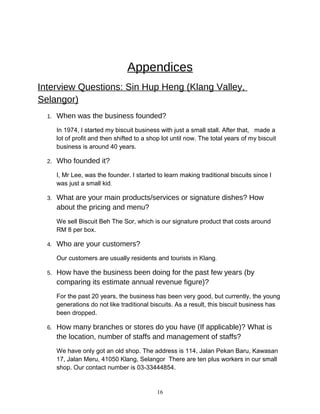 Appendices
Interview Questions: Sin Hup Heng (Klang Valley,
Selangor)
1. When was the business founded?
In 1974, I started my biscuit business with just a small stall. After that, made a
lot of profit and then shifted to a shop lot until now. The total years of my biscuit
business is around 40 years.
2. Who founded it?
I, Mr Lee, was the founder. I started to learn making traditional biscuits since I
was just a small kid.
3. What are your main products/services or signature dishes? How
about the pricing and menu?
We sell Biscuit Beh The Sor, which is our signature product that costs around
RM 8 per box.
4. Who are your customers?
Our customers are usually residents and tourists in Klang.
5. How have the business been doing for the past few years (by
comparing its estimate annual revenue figure)?
For the past 20 years, the business has been very good, but currently, the young
generations do not like traditional biscuits. As a result, this biscuit business has
been dropped.
6. How many branches or stores do you have (If applicable)? What is
the location, number of staffs and management of staffs?
We have only got an old shop. The address is 114, Jalan Pekan Baru, Kawasan
17, Jalan Meru, 41050 Klang, Selangor There are ten plus workers in our small
shop. Our contact number is 03-33444854.
16
 