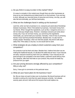 11. Do you think it is easy to enter in this market? Why?
It is easy to compete in this market even though there are other businesses as
long as you are hardworking and determined to run the business. If you are lazy
to work, although you have got tones of resources and money, one day, you will
also fail and eventually, you will face bankruptcy.
12. What are the challenges faced in setting up this business?
Last time, when we had a business to run, everyone just cared about friendships
between businesses. When I first started my business, I borrowed money from
my friends. When I bought the ingredients, such as flour, margarine and so on, I
did not need pay straight away. However, nowadays everyone just cares about
money only. If you do not have money, you cannot buy the ingredients.
Technically, you cannot start your business. Honestly, I kind of miss my amazing
friends I have had that prioritized friendships. Besides that, it is also hard to
employ people. Nowadays, when we interview people, they tend to talk about
salary first. If the salary is very low, no one would want to work.
13. What strategies do you employ to divert customers away from your
competitors?
Our products must be fresh and clean. Besides that, I believe that when we are
making the traditional biscuits, it’s all about the skills that we have. If your biscuits
are tasty, everyone would buy them from you definitely. If your biscuits are not
good enough to be competed in the food market, customers would still buy from
you. However, after their first trials on your product, they would not really buy
products from you again.
14. Are your pricing decisions strongly affected by your competitors?
Why or why not?
Sorry, I have got no comments on this particular issue.
15. What are your future plans for the business if any?
No. My son does not want to take over my business. My biscuit business will not
be able to continue for more than ten years because currently, I am already
seventy years old and I still cannot find anyone that could replace me.
18
 