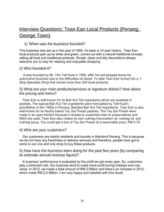 Interview Questions: Tean Ean Local Products (Penang,
George Town)
1) When was the business founded?
This business was set up in the year of 1995, it’s been a 10 year history. Tean Ean
local products pain up by white and green, comes out with a natural traditional concept,
selling all local and traditional products. Simple, clean and tidy decorations always
welcome you to stay for relaxing and enjoyable shopping.
2) Who founded it?
It was founded by Mr. Teh Tatt Huat in 1995, after he had stopped doing his
automotive business due to the difficulties he faced. To date Tean Ean turned into a 1-
Stop Speciality Shop that carries more than 300 local products.
3) What are your main products/services or signature dishes? How about
the pricing and menu?
Tean Ean is well known for its Bah Kut Teh ingredients which are available in
packets. The special Bah Kut Teh ingredients were formulated by Tatt Huat’s
grandfather in the 1900s in Penang. Besides Bah Kut Teh ingredients, Tean Ean is also
well known for its freshly baked Tau Sar Pneah pastries. The Tau Sar Pneah were
made in an open kitchen because it reveals to customers that no preservatives and
MSG are used. Tean Ean also makes its own nutmeg rheumatism oil, nutmeg oil, and
nutmeg syrup. You could get a box of Tau Sar Pneah at a reasonable price, RM 5.70.
4) Who are your customers?
Our customers are mainly residents and tourists in Mainland Penang. This is because
we do not have any franchises or delivery services and therefore, people have got to
come to our one and only shop to buy these products.
5) How have the business been doing for the past few years (by comparing
its estimate annual revenue figure)?
A business’ performance is evaluated by the profit we get every year. So, customers
play a dominant role. Our business tend to make more profit during holidays and vice
versa. In 2012, we made a total amount of RM 2 Million and there’s an increase in 2013,
which made RM 2.5 Million. I am very happy and satisfied with this result.
20
 