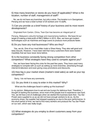 6) How many branches or stores do you have (If applicable)? What is the
location, number of staff, management of staff?
No, we do not have any branches, but only a store. The location is in Georgetown,
Penang and we have a total number of 20 workers and 10 staffs.
7) Can you provide us a brief history of your business and its most recent
developments?
Originated from Canton, China, Tean Ean has become an integral part of
Penang, Malaysia's colourful heritage and mesmerising traditions. We have hit our
target of making a total profit of RM 2 Million in 2012. Also, we have got modern
technologies such as machines and large ovens to produce more products faster.
8) Do you have any rival businesses? Who are they?
Yes, we do. One of our most bitter rivals is Ghee Hiang. They also sell good and
tasty biscuits. However, I have been told that many customers there were treated
impolitely that we have never done before.
9) Is the business constantly facing strong competition from other
competitors? What strategies have they used to compete against you?
Yes, we have been facing this crisis for the past few years. They have used many
strategies to compete with us such as setting up more branches, advertising through
internet & television and even giving crazy promotions and discounts.
10) How big is your market share (market’s total sales) as well as your top
competitors?
Sorry, I do not have any comments.
11) Do you think it is easy to enter in this market? Why?
What are the challenges faced in setting up this business?
In my opinion, Malaysians love to eat and are hungry for delicious food. Therefore, I
thought of starting this business, since most of the people love to experience new food.
Yes, we did face a lot of challenges when we started this business back then. Tau Sar
Pneah were supplied to us as we did not have enough workers to do so. As the
economy drops, the supplier had stopped supplying us due to the poor performance. In
this short period of time, we had to find many workers and produce the Tau Sar Pneah
on our own, which was really tough.
12) What strategies do you employ to divert customers away from your
competitors?
21
 