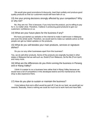 We would give good promotions & discounts, treat them politely and produce good
quality products so that our customers would still have faith on us.
13) Are your pricing decisions strongly affected by your competitors? Why
or why not?
No, they are not. This is because, if you truly love the product, you’re willing to pay
for it, no matter what. Therefore, I believe in producing good products to gain our
customers’ confidence on us.
14) What are your future plans for the business if any?
We have just started our website on the internet to make it well known in Malaysia
and even the whole world. Therefore, we would want to make our website active so that
people can get our latest updates on the products.
15) What do you sell besides your main products, services or signature
dishes?
Do you run any other businesses apart from this business?
Yes, we do sell other products. Some of the products are originally founded in other
states in Malaysia that we sell such as, Dodol (From Malacca), Sa Ke Ma (From Ipoh)
and many more.
16) What are the differences do you think running the business in Penang
and or Klang Valley?
I think it is easier to run a business here rather that in Klang Valley because we
would have a lot of competitors in this developed district and the maintenance of the
shop is also expensive there.
17) How do you plan to sustain or maintain the business?
I truly believe that one’s effort would be paid off. If we do our best, we would get our
rewards. Basically, there’s nothing we could do much but to work hard and have faith.
22
 