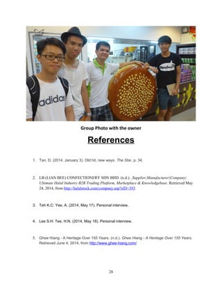 Group Photo with the owner
References
1. Tan, D. (2014, January 3). Old hit, new ways. The Star, p. 34.
2. LB (LIAN BEE) CONFECTIONERY SDN BHD. (n.d.). ,Supplier,Manufacturer|Company|
Ultimate Halal Industry B2B Trading Platform, Marketplace & Knowledgebase. Retrieved May
24, 2014, from http://halalstock.com/company.asp?sID=393
3. Teh K.C: Yee, A. (2014, May 17). Personal interview.
4. Lee S.H: Tee, H.N. (2014, May 18). Personal interview.
5. Ghee Hiang - A Heritage Over 155 Years. (n.d.). Ghee Hiang - A Heritage Over 155 Years.
Retrieved June 4, 2014, from http://www.ghee-hiang.com/
28
 