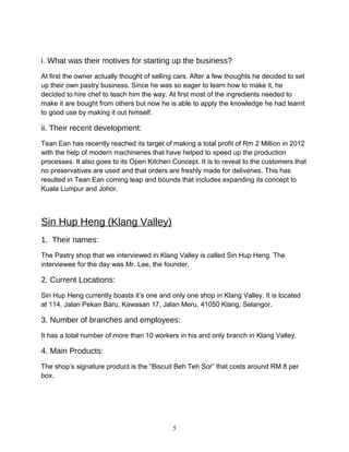 i. What was their motives for starting up the business?
At first the owner actually thought of selling cars. After a few thoughts he decided to set
up their own pastry business. Since he was so eager to learn how to make it, he
decided to hire chef to teach him the way. At first most of the ingredients needed to
make it are bought from others but now he is able to apply the knowledge he had learnt
to good use by making it out himself.
ii. Their recent development:
Tean Ean has recently reached its target of making a total profit of Rm 2 Million in 2012
with the help of modern machineries that have helped to speed up the production
processes. It also goes to its Open Kitchen Concept. It is to reveal to the customers that
no preservatives are used and that orders are freshly made for deliveries. This has
resulted in Tean Ean coming leap and bounds that includes expanding its concept to
Kuala Lumpur and Johor.
Sin Hup Heng (Klang Valley)
1. Their names:
The Pastry shop that we interviewed in Klang Valley is called Sin Hup Heng. The
interviewee for the day was Mr. Lee, the founder.
2. Current Locations:
Sin Hup Heng currently boasts it’s one and only one shop in Klang Valley. It is located
at 114, Jalan Pekan Baru, Kawasan 17, Jalan Meru, 41050 Klang, Selangor.
3. Number of branches and employees:
It has a total number of more than 10 workers in his and only branch in Klang Valley.
4. Main Products:
The shop’s signature product is the “Biscuit Beh Teh Sor” that costs around RM 8 per
box.
5
 