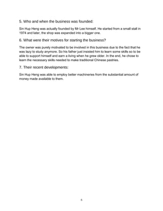 5. Who and when the business was founded:
Sin Hup Heng was actually founded by Mr Lee himself. He started from a small stall in
1974 and later, the shop was expanded into a bigger one.
6. What were their motives for starting the business?
The owner was purely motivated to be involved in this business due to the fact that he
was lazy to study anymore. So his father just insisted him to learn some skills so to be
able to support himself and earn a living when he grew older. In the end, he chose to
learn the necessary skills needed to make traditional Chinese pastries.
7. Their recent developments:
Sin Hup Heng was able to employ better machineries from the substantial amount of
money made available to them.
6
 