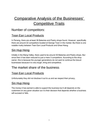 Comparative Analysis of the Businesses’
Competitive Traits
Number of competitors:
Tean Ean Local Products
In Penang, there are at least 36 Bakeries and Pastry shops found. However, specifically
there are around 22 competitors located at George Town in the market. But there is one
notable rivalry between Tean Ean Local Products and Ghee Hiang.
Sin Hup Heng
Initially in the Klang Valley, there used to be around 30 Bakeries and Pastry shops. But
since then it has been reduced to just a mere 3 competitors. According to the shop
owner, this is because the younger generations do not want to continue the biscuit
businesses because it is very tough, tiring and competitive.
The market share of the business:
Tean Ean Local Products
Unfortunately they did not disclose it out to us and we respect their privacy.
Sin Hup Heng
The money it has earned is able to support the business but it all depends on the
customers on any given situation as it is their decision that depends whether a business
will succeed or fails.
7
 