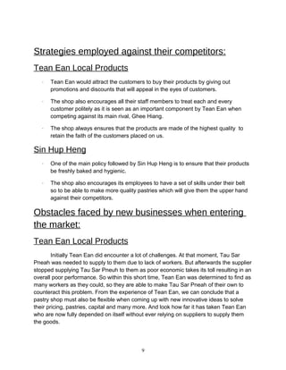 Strategies employed against their competitors:
Tean Ean Local Products
· Tean Ean would attract the customers to buy their products by giving out
promotions and discounts that will appeal in the eyes of customers.
· The shop also encourages all their staff members to treat each and every
customer politely as it is seen as an important component by Tean Ean when
competing against its main rival, Ghee Hiang.
· The shop always ensures that the products are made of the highest quality to
retain the faith of the customers placed on us.
Sin Hup Heng
· One of the main policy followed by Sin Hup Heng is to ensure that their products
be freshly baked and hygienic.
· The shop also encourages its employees to have a set of skills under their belt
so to be able to make more quality pastries which will give them the upper hand
against their competitors.
Obstacles faced by new businesses when entering
the market:
Tean Ean Local Products
Initially Tean Ean did encounter a lot of challenges. At that moment, Tau Sar
Pneah was needed to supply to them due to lack of workers. But afterwards the supplier
stopped supplying Tau Sar Pneuh to them as poor economic takes its toll resulting in an
overall poor performance. So within this short time, Tean Ean was determined to find as
many workers as they could, so they are able to make Tau Sar Pneah of their own to
counteract this problem. From the experience of Tean Ean, we can conclude that a
pastry shop must also be flexible when coming up with new innovative ideas to solve
their pricing, pastries, capital and many more. And look how far it has taken Tean Ean
who are now fully depended on itself without ever relying on suppliers to supply them
the goods.
9
 