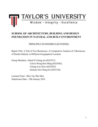  
SCHOOL OF ARCHITECTURE, BUILDING AND DESIGN 
FOUNDATION IN NATURAL AND BUILT ENVIRONMENT  
 
PRINCIPLE ECONOMICS (ECN30205) 
 
Report Title: A Tale of Two Businesses­ A Comparative Analysis of 2 Businesses 
of Similar Industry in Different Geographical Location 
 
Group Members: Alfred Ti Cheng Jie (0323537) 
  Calvin Wong Kim Ming (0323642)  
  Chiang Lin Chew (0322923) 
            Zachary Ooi Cheng En (0323120) 
 
Lecturer/Tutor : Miss Tay Shir Men 
Submission Date : 19th January 2016 
 
 
 
 
 
 
 
 
 
 
 
 
 
 
1 
 