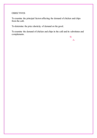 OBJECTIVES
To examine the principal factors affecting the demand of chicken and chips
from the café.
To determine the price elasticity of demand on the good.
To examine the demand of chicken and chips in the café and its substitutes and
complements.
 