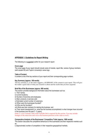 APPENDIX 1: Guidelines for Report Writing
The following is a suggested outline for your research report:
Cover page
The cover page of your report should include name of module, report title, names of group members
(with student ID) and Taylor’s University’s name logo.
Table of Content
It contains a list of the key sections of your report and their corresponding page numbers.
Key Summary (approx. 100 words)
The key summary is, as the name suggests, a SUMMARY of the content in your report. This will give
the reader a quick idea of what your research is about and the results that you have acquired.
Brief Bio of the Businesses (approx. 600 words)
This section provides background information about the businesses such as:
i) Their names;
ii) Current locations;
iii) Number of branches and employees;
iv) Main products or services sold;
v) Estimated current number of customers.
vi) When were the businesses founded?
vii) Who are the founders?
viii) What was their motive(s) for starting the business; and
ix) Their recent development (i.e. what has the business accomplished or what changes have occurred
in the business over the past 3 - 5 years).
(Note 2: a 4 to 5-minute video with YouTube link is required for this section. You may include
footages of the interviews and visit to the business premises in this video as well.)
Comparative Analysis of the Businesses’ Competitive Traits (approx. 1000 words)
This section discusses the competitive behaviours of the businesses and their respective markets such
as:
i) (Approximate) number of competitors in their respective geographical markets;
6
 