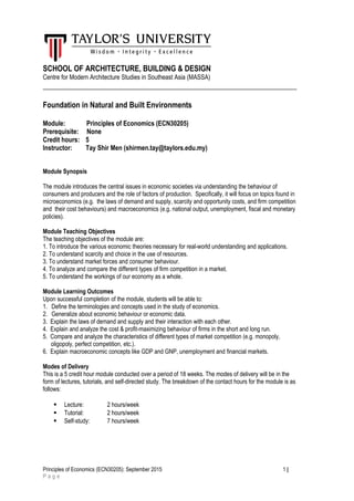 SCHOOL OF ARCHITECTURE, BUILDING & DESIGN
Centre for Modern Architecture Studies in Southeast Asia (MASSA)
___________________________________________________________________
Foundation in Natural and Built Environments
Module: Principles of Economics (ECN30205)
Prerequisite: None
Credit hours: 5
Instructor: Tay Shir Men (shirmen.tay@taylors.edu.my)
Module Synopsis
The module introduces the central issues in economic societies via understanding the behaviour of
consumers and producers and the role of factors of production. Specifically, it will focus on topics found in
microeconomics (e.g. the laws of demand and supply, scarcity and opportunity costs, and firm competition
and their cost behaviours) and macroeconomics (e.g. national output, unemployment, fiscal and monetary
policies).
Module Teaching Objectives
The teaching objectives of the module are:
1. To introduce the various economic theories necessary for real-world understanding and applications.
2. To understand scarcity and choice in the use of resources.
3. To understand market forces and consumer behaviour.
4. To analyze and compare the different types of firm competition in a market.
5. To understand the workings of our economy as a whole.
Module Learning Outcomes
Upon successful completion of the module, students will be able to:
1. Define the terminologies and concepts used in the study of economics.
2. Generalize about economic behaviour or economic data.
3. Explain the laws of demand and supply and their interaction with each other.
4. Explain and analyze the cost & profit-maximizing behaviour of firms in the short and long run.
5. Compare and analyze the characteristics of different types of market competition (e.g. monopoly,
oligopoly, perfect competition, etc.).
6. Explain macroeconomic concepts like GDP and GNP, unemployment and financial markets.
Modes of Delivery
This is a 5 credit hour module conducted over a period of 18 weeks. The modes of delivery will be in the
form of lectures, tutorials, and self-directed study. The breakdown of the contact hours for the module is as
follows:
 Lecture: 2 hours/week
 Tutorial: 2 hours/week
 Self-study: 7 hours/week
Principles of Economics (ECN30205): September 2015 1 |
P a g e
 