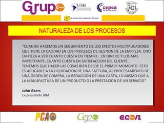 NATURALEZA DE LOS PROCESOS “ CUANDO HACEMOS UN SEGUIMIENTO DE LOS EFECTOS MULTIPLICADORES QUE TIENE LA CALIDAD EN LOS PROCESOS DE GESTION DE LA EMPRESA, UNO EMPIEZA A VER CUANTO CUESTA EN TIEMPO… EN DINERO Y LOS MAS IMPORTANTE, CUANTO CUESTA EN SATISFACCION DEL CLIENTE… TENEMOS QUE HACER LAS COSAS BIEN DESDE EL PRIMER MOMENTO. ESTO ES APLICABLE A LA LIQUIDACION DE UNA FACTURA, AL PROCESAMIENTO DE UNA ORDEN DE COMPRA, LA REDACCION DE UNA CARTA, LO MISMO QUE A LA MANUFACTURA DE UN PRODUCTO O LA PRESTACION DE UN SERVICIO” John Akers Ex presidente IBM 