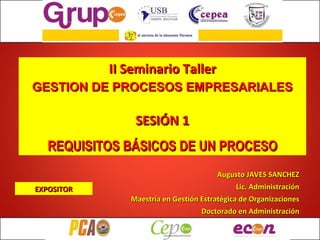 II Seminario Taller GESTION DE PROCESOS EMPRESARIALES SESIÓN 1 REQUISITOS BÁSICOS DE UN PROCESO Augusto JAVES SANCHEZ Lic. Administración Maestría en Gestión Estratégica de Organizaciones Doctorado en Administración EXPOSITOR 