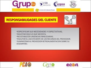 RESPONSABILIDADES DEL CLIENTE ESPECIFICAR SUS NECESIDADES Y EXPECTATIVAS. SOLICITAR SOLO LO QUE NECESITA. NO ESTABLECER URGENCIAS INNECESARIAS. FACILITAR EL USO EFICIENTE DE LOS RECURSOS DEL PROVEEDOR. SUMINISTRAR AL PROVEEDOR RETROALIMENTACION SOBRE SU DESEMPEÑO. 