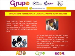 CONOCER LAS NECESIDADES Y LAS EXPECTATIVAS DE LOS CLIENTES TODO PROCESO, TODA ACTIVIDAD, TODO CARGO  DENTRO DE UNA ORGANIZACIÓN EXISTRE SOLO POR UNA RAZON: PROPORCIONAR A LOS CLIENTES PRODUCTOS Y SERVICIOS QUE REPRESENTEN VALOR PARA ELLOS LOS REQUERIMIENTOS RELACIONADOS CON EL SERVICIO … SON SATISFECHOS POR LOS PROCESOS DE GESTION DE LA EMPRESA. POR CONSIGUIENTE ES NECESARIO CONCOER TALES REQUERIMIENTOS. COMUNICANDOSE CON LOS CLIENTES Y ANALIZANDO SUS NECESIDADES. 