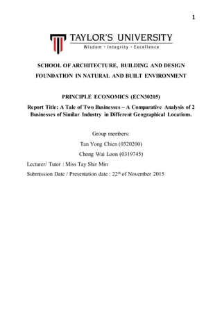 1
SCHOOL OF ARCHITECTURE, BUILDING AND DESIGN
FOUNDATION IN NATURAL AND BUILT ENVIRONMENT
PRINCIPLE ECONOMICS (ECN30205)
Report Title: A Tale of Two Businesses – A Comparative Analysis of 2
Businesses of Similar Industry in Different Geographical Locations.
Group members:
Tan Yong Chien (0320200)
Chong Wai Loon (0319745)
Lecturer/ Tutor : Miss Tay Shir Min
Submission Date / Presentation date : 22th of November 2015
 