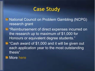 Case Study  National Council on Problem Gambling (NCPG) research grant “ Reimbursement of direct expenses incurred on the research up to maximum of $1,000 for Honours or equivalent degree students.” “ Cash award of $1,000 and it will be given out each application year to the most outstanding thesis” More  here 