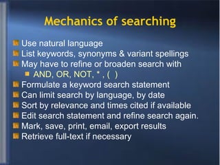 Mechanics of searching Use natural language  List keywords, synonyms & variant spellings May have to refine or broaden search with AND, OR, NOT, * , (  )  Formulate a keyword search statement Can limit search by language, by date Sort by relevance and times cited if available Edit search statement and refine search again. Mark, save, print, email, export results Retrieve full-text if necessary 