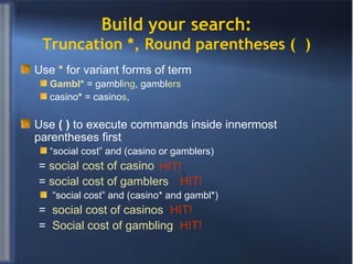 Build your search: Truncation *, Round parentheses (  ) Use   *   for variant forms of term Gambl*  = gambl ing , gambl ers casino *  = casino s ,  Use   (   )  to execute   commands inside innermost parentheses first “ social cost” and (casino or gamblers)  =  social cost of casino  =  social cost of gamblers  “ social cost” and (casino* and gambl*) =  social cost of casinos  HIT! =  Social cost of gambling  HIT! HIT!  HIT! 