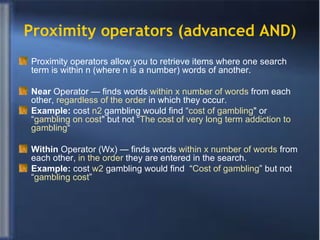 Proximity operators (advanced AND) Proximity operators allow you to retrieve items where one search term is within n (where n is a number) words of another. Near  Operator — finds words  within x number of words  from each other,  regardless of the order  in which they occur. Example:  cost  n2  gambling would find “ cost of gambling " or “ gambling on cost " but not “ The cost of very long term addiction to gambling “ Within  Operator (Wx) — finds words  within x number of words  from each other,  in the order  they are entered in the search. Example:  cost  w2  gambling would find  “ Cost of gambling ” but not “ gambling cost ” 