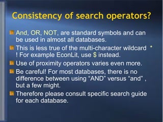 Consistency of search operators? And ,  OR ,  NOT , are standard symbols and can be used in almost all databases. This is less true of the multi-character wildcard  *  ! For example EconLit, use  $  instead. Use of proximity operators varies even more. Be careful! For most databases, there is no difference between using “AND” versus “and” , but a few might. Therefore please consult specific search guide for each database. 