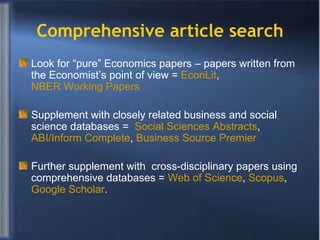 Comprehensive article search Look for “pure” Economics papers – papers written from the Economist’s point of view =  EconLit ,  NBER Working Papers Supplement with closely related business and social science databases =  Social Sciences Abstracts ,  ABI/Inform Complete ,  Business Source Premier  Further supplement with  cross-disciplinary papers using comprehensive databases =  Web of Science ,  Scopus ,  Google Scholar . 
