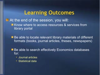 Learning Outcomes   At the end of the session, you will:  Know where to access resources & services from library portal Be able to locate relevant library materials of different formats (books, journal articles, theses, newspapers) Be able to search effectively Economics databases for: Journal articles  Statistical data 