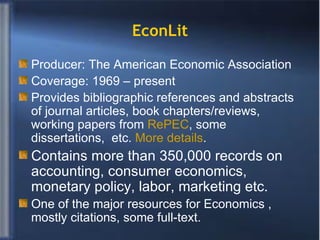 EconLit Producer: The American Economic Association Coverage: 1969 – present Provides bibliographic references and abstracts of journal articles, book chapters/reviews, working papers from  RePEC , some dissertations,  etc.  More details . Contains more than 350,000 records on accounting, consumer economics, monetary policy, labor, marketing etc.  One of the major resources for Economics , mostly citations, some full-text. 