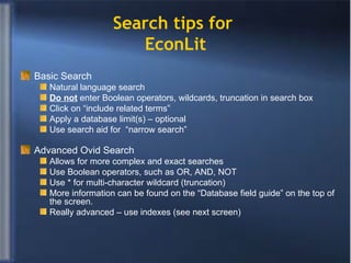 Basic Search  Natural language search Do not  enter Boolean operators, wildcards, truncation in search box Click on “include related terms” Apply a database limit(s) – optional Use search aid for  “narrow search” Advanced Ovid Search Allows for more complex and exact searches Use Boolean operators, such as OR, AND, NOT Use * for multi-character wildcard (truncation) More information can be found on the “Database field guide” on the top of the screen. Really advanced – use indexes (see next screen) Search tips for  EconLit 