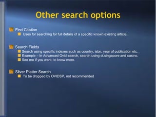Other search options Find Citation Uses for searching for full details of a specific known existing article. Search Fields Search using specific indexes such as country, isbn, year of publication etc.   Example – In Advanced Ovid search, search using ct.singapore and casino. See me if you want  to know more. Sliver Platter Search To be dropped by OVIDSP, not recommended 