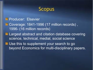 Scopus Producer:  Elsevier  Coverage: 1841-1996 (17 million records) , 1996- (16 million records) Largest abstract and citation database covering science, technical, medial, social science Use this to supplement your search to go beyond Economics for multi-disciplinary papers. 