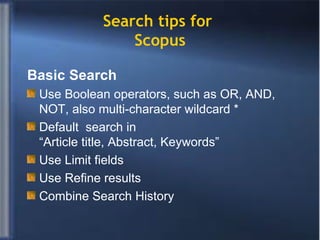 Search tips for  Scopus Basic Search Use Boolean operators, such as OR, AND, NOT, also multi-character wildcard * Default  search in  “Article title, Abstract, Keywords” Use Limit fields Use Refine results Combine Search History 